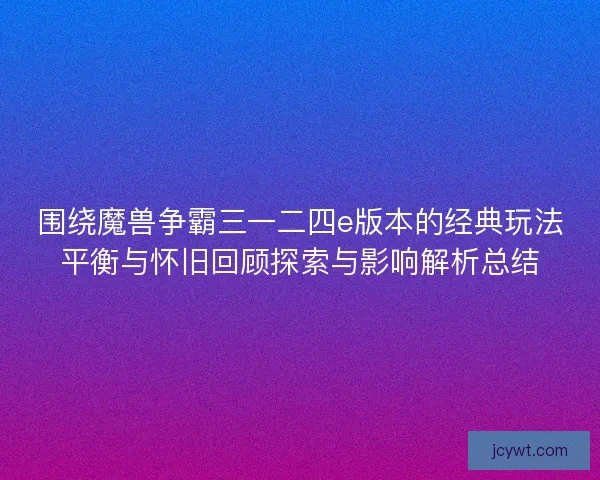 围绕魔兽争霸三一二四e版本的经典玩法平衡与怀旧回顾探索与影响解析总结