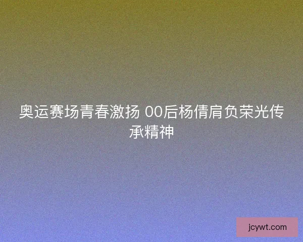 奥运赛场青春激扬 00后杨倩肩负荣光传承精神