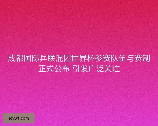 成都国际乒联混团世界杯参赛队伍与赛制正式公布 引发广泛关注