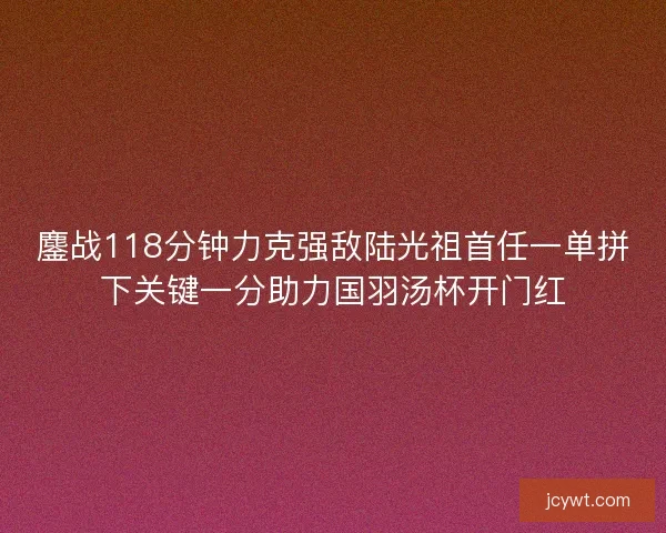 鏖战118分钟力克强敌陆光祖首任一单拼下关键一分助力国羽汤杯开门红