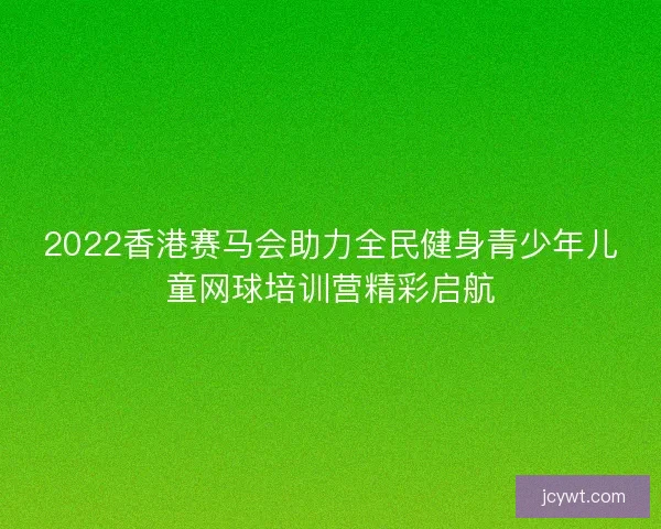 2022香港赛马会助力全民健身青少年儿童网球培训营精彩启航