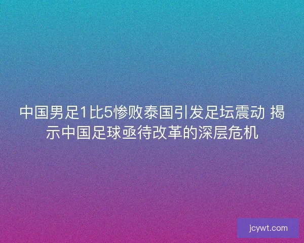 中国男足1比5惨败泰国引发足坛震动 揭示中国足球亟待改革的深层危机