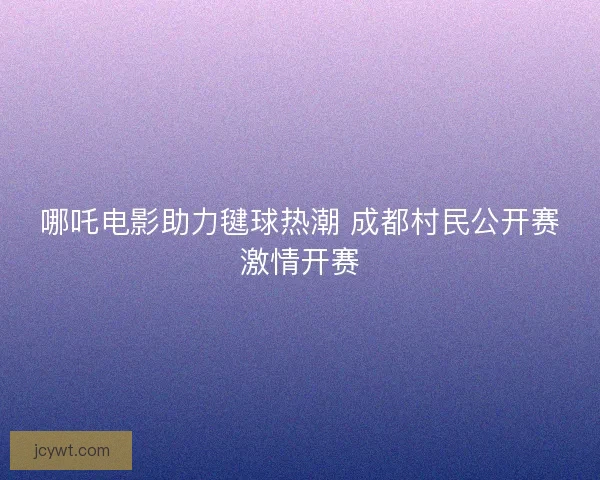 哪吒电影助力毽球热潮 成都村民公开赛激情开赛