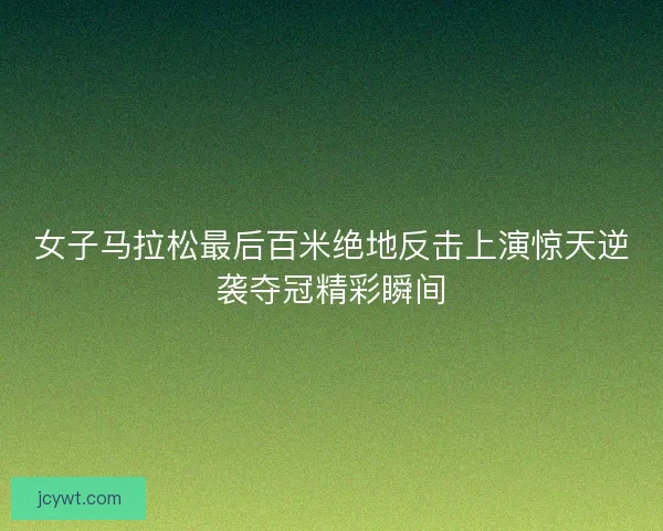 女子马拉松最后百米绝地反击上演惊天逆袭夺冠精彩瞬间