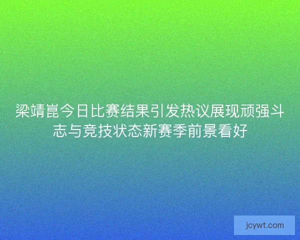 梁靖崑今日比赛结果引发热议展现顽强斗志与竞技状态新赛季前景看好