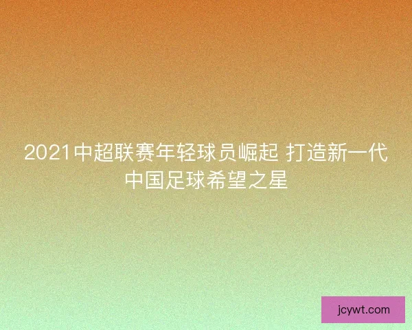 2021中超联赛年轻球员崛起 打造新一代中国足球希望之星