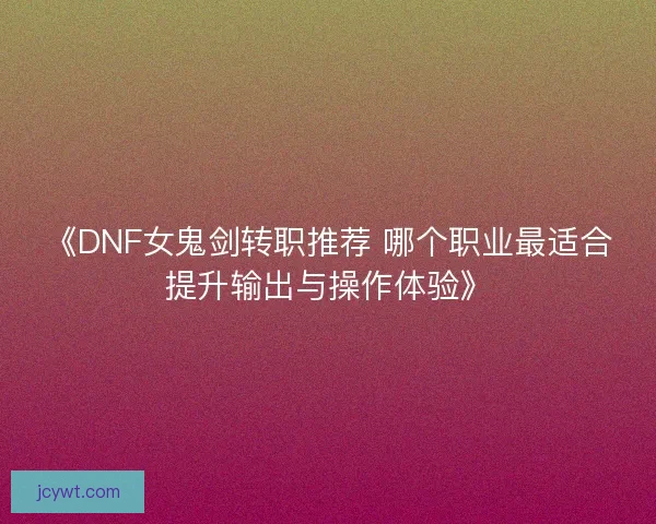 《DNF女鬼剑转职推荐 哪个职业最适合提升输出与操作体验》