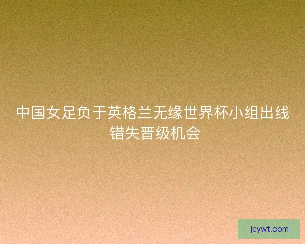 中国女足负于英格兰无缘世界杯小组出线 错失晋级机会