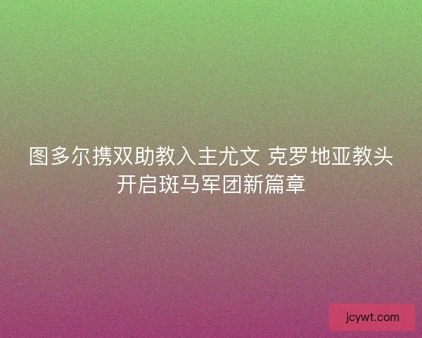 图多尔携双助教入主尤文 克罗地亚教头开启斑马军团新篇章