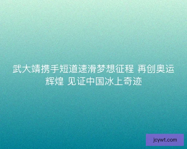 武大靖携手短道速滑梦想征程 再创奥运辉煌 见证中国冰上奇迹