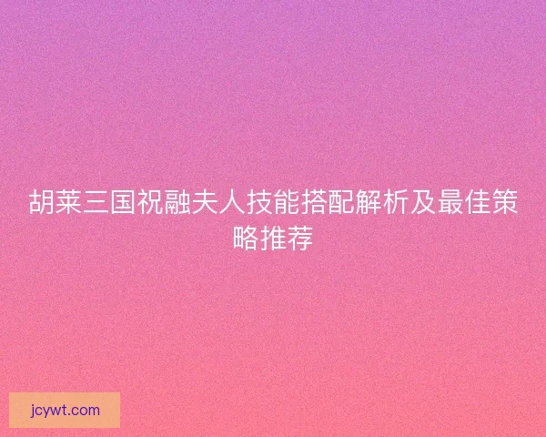 胡莱三国祝融夫人技能搭配解析及最佳策略推荐 胡莱三国祝融夫人技能搭配解析及最佳策略推荐