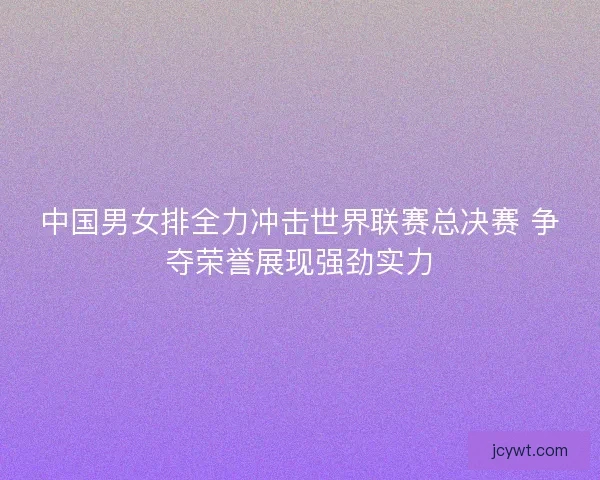 中国男女排全力冲击世界联赛总决赛 争夺荣誉展现强劲实力