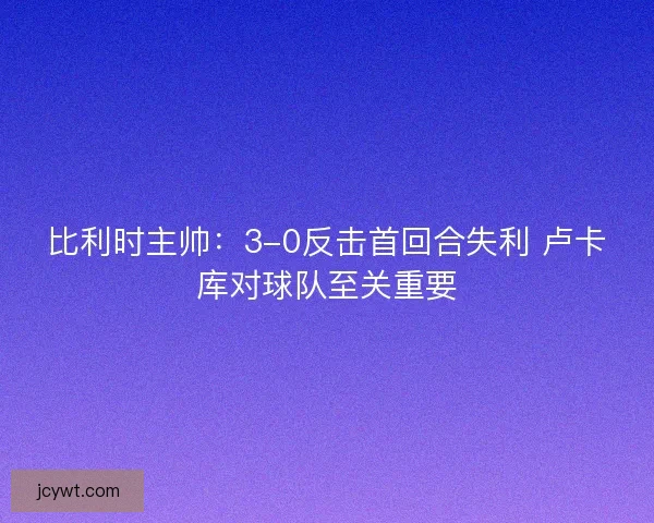 比利时主帅：3-0反击首回合失利 卢卡库对球队至关重要