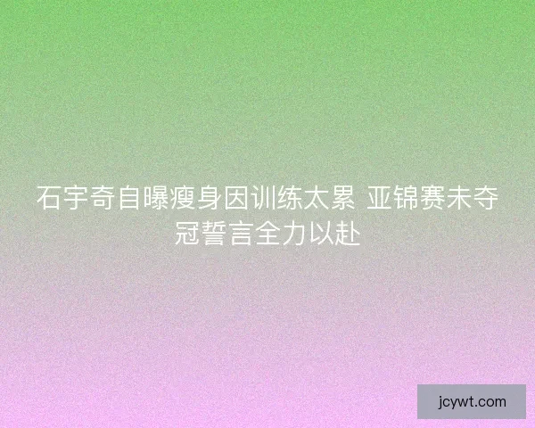 石宇奇自曝瘦身因训练太累 亚锦赛未夺冠誓言全力以赴