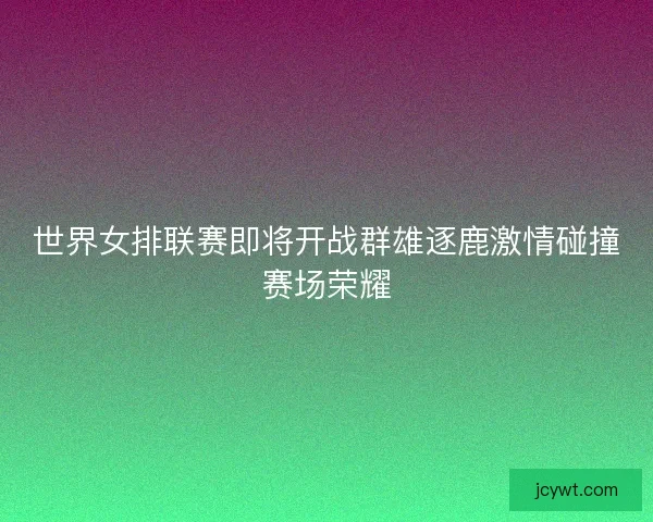 世界女排联赛即将开战群雄逐鹿激情碰撞赛场荣耀