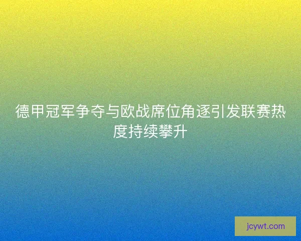 德甲冠军争夺与欧战席位角逐引发联赛热度持续攀升