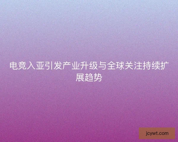 电竞入亚引发产业升级与全球关注持续扩展趋势