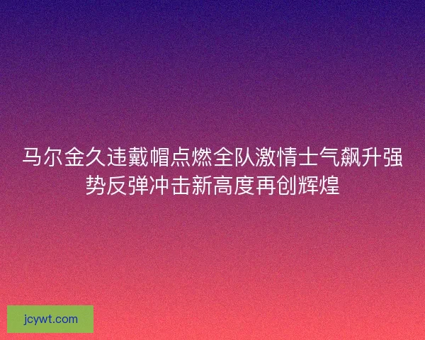 马尔金久违戴帽点燃全队激情士气飙升强势反弹冲击新高度再创辉煌