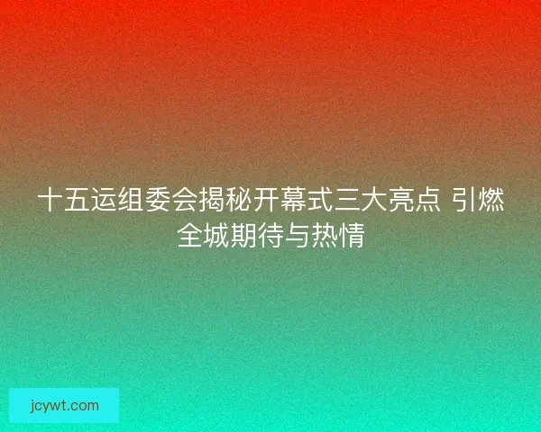 十五运组委会揭秘开幕式三大亮点 引燃全城期待与热情