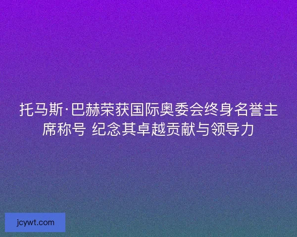 托马斯·巴赫荣获国际奥委会终身名誉主席称号 纪念其卓越贡献与领导力
