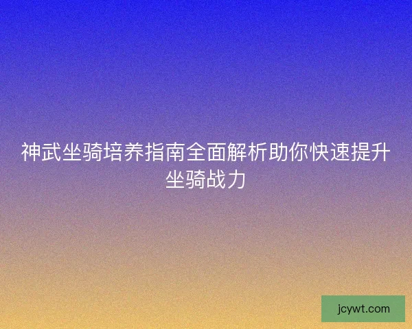 神武坐骑培养指南全面解析助你快速提升坐骑战力