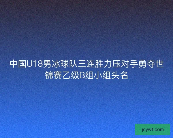 中国U18男冰球队三连胜力压对手勇夺世锦赛乙级B组小组头名