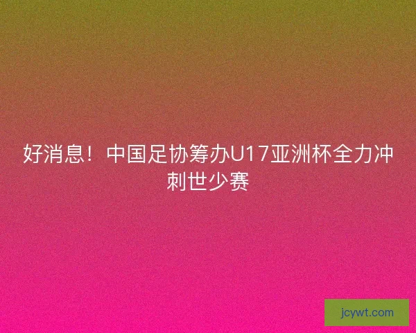 好消息！中国足协筹办U17亚洲杯全力冲刺世少赛