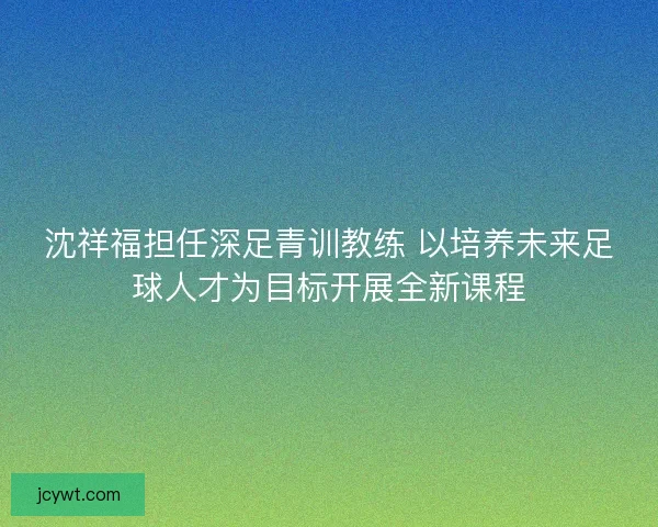 沈祥福担任深足青训教练 以培养未来足球人才为目标开展全新课程 沈祥福担任深足青训教练 以培养未来足球人才为目标开展全新课程