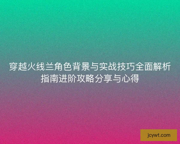 穿越火线兰角色背景与实战技巧全面解析指南进阶攻略分享与心得 穿越火线兰角色背景与实战技巧全面解析指南进阶攻略分享与心得