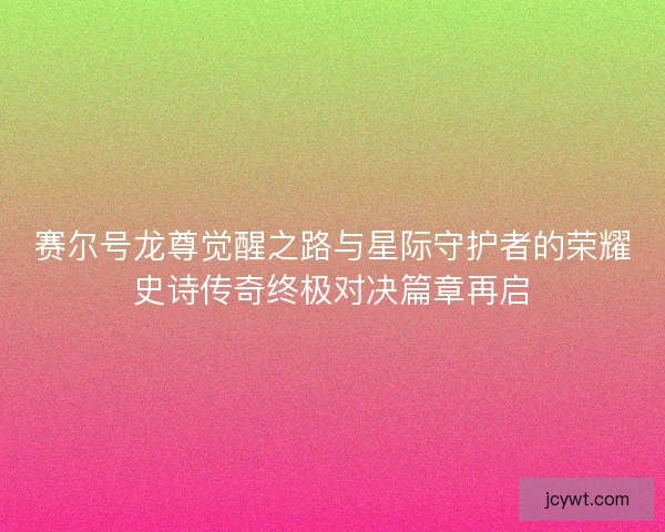赛尔号龙尊觉醒之路与星际守护者的荣耀史诗传奇终极对决篇章再启 赛尔号龙尊觉醒之路与星际守护者的荣耀史诗传奇终极对决篇章再启