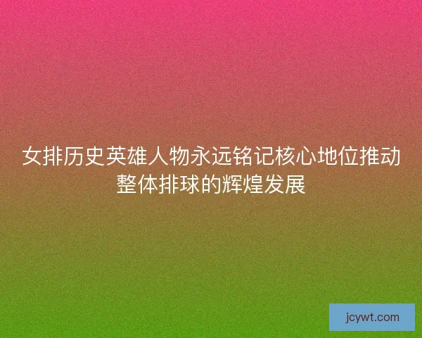 女排历史英雄人物永远铭记核心地位推动整体排球的辉煌发展 女排历史英雄人物永远铭记核心地位推动整体排球的辉煌发展
